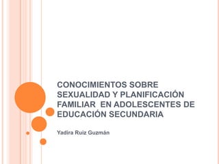 CONOCIMIENTOS SOBRE   SEXUALIDAD Y PLANIFICACIÓN FAMILIAR  EN ADOLESCENTES DE EDUCACIÓN SECUNDARIA Yadira Ruiz Guzmán 