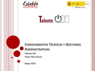 CONOCIMIENTOS TÉCNICOS Y GESTIONES
ADMINISTRATIVAS
Talento ON
Víctor Díez García
Mayo 2015
 