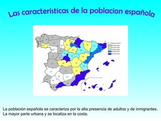 La población española se caracteriza por la alta presencia de adultos y de inmigrantes.
La mayor parte urbana y se localiza en la costa.
 