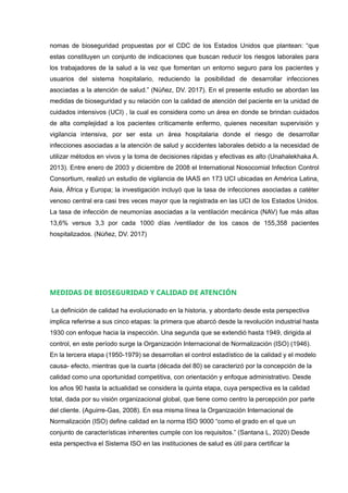 nomas de bioseguridad propuestas por el CDC de los Estados Unidos que plantean: “que
estas constituyen un conjunto de indicaciones que buscan reducir los riesgos laborales para
los trabajadores de la salud a la vez que fomentan un entorno seguro para los pacientes y
usuarios del sistema hospitalario, reduciendo la posibilidad de desarrollar infecciones
asociadas a la atención de salud.” (Núñez, DV. 2017). En el presente estudio se abordan las
medidas de bioseguridad y su relación con la calidad de atención del paciente en la unidad de
cuidados intensivos (UCI) , la cual es considera como un área en donde se brindan cuidados
de alta complejidad a los pacientes críticamente enfermo, quienes necesitan supervisión y
vigilancia intensiva, por ser esta un área hospitalaria donde el riesgo de desarrollar
infecciones asociadas a la atención de salud y accidentes laborales debido a la necesidad de
utilizar métodos en vivos y la toma de decisiones rápidas y efectivas es alto (Unahalekhaka A.
2013). Entre enero de 2003 y diciembre de 2008 el International Nosocomial Infection Control
Consortium, realizó un estudio de vigilancia de IAAS en 173 UCI ubicadas en América Latina,
Asia, África y Europa; la investigación incluyó que la tasa de infecciones asociadas a catéter
venoso central era casi tres veces mayor que la registrada en las UCI de los Estados Unidos.
La tasa de infección de neumonías asociadas a la ventilación mecánica (NAV) fue más altas
13,6% versus 3,3 por cada 1000 días /ventilador de los casos de 155,358 pacientes
hospitalizados. (Núñez, DV. 2017)
MEDIDAS DE BIOSEGURIDAD Y CALIDAD DE ATENCIÓN
La definición de calidad ha evolucionado en la historia, y abordarlo desde esta perspectiva
implica referirse a sus cinco etapas: la primera que abarcó desde la revolución industrial hasta
1930 con enfoque hacia la inspección. Una segunda que se extendió hasta 1949, dirigida al
control, en este período surge la Organización Internacional de Normalización (ISO) (1946).
En la tercera etapa (1950-1979) se desarrollan el control estadístico de la calidad y el modelo
causa- efecto, mientras que la cuarta (década del 80) se caracterizó por la concepción de la
calidad como una oportunidad competitiva, con orientación y enfoque administrativo. Desde
los años 90 hasta la actualidad se considera la quinta etapa, cuya perspectiva es la calidad
total, dada por su visión organizacional global, que tiene como centro la percepción por parte
del cliente. (Aguirre-Gas, 2008). En esa misma línea la Organización Internacional de
Normalización (ISO) define calidad en la norma ISO 9000 “como el grado en el que un
conjunto de características inherentes cumple con los requisitos.” (Santana L, 2020) Desde
esta perspectiva el Sistema ISO en las instituciones de salud es útil para certificar la
 