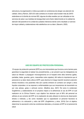 estructura y la organización e indica que están en condiciones de otorgar una atención de
calidad. (Vera y Ramon, 2021) En este contexto en el sector salud existen más de 23472
estándares en la familia de normas ISO, algunas de ellas resaltan por ser utilizadas en los
servicios de salud, Las medidas de bioseguridad como factor determinante en la calidad de
atención del paciente en la unidad de cuidados intensivos dando como resultado un servicio
de mayor calidad y colaboradores más satisfechos con su labor. (Navarro, 2020)
USO DE EQUIPO DE PROTECCIÓN PERSONAL
El equipo de protección personal (EPP) es una indumentaria que funciona como barrera para
garantizar la seguridad al realizar los procedimientos, y así prevenir que los trabajadores de
salud se infecten o propaguen microorganismos en el hospital entre ellos tenemos (gafas,
pantallas, batas. guantes, gorro, mascarillas cubre zapatos). Allí radica la importancia que el
personal en su labor diaria utilice el EPP; para disminuir el riesgo trasmitir durante la atención
directa microbios a los pacientes más aún cuando entraran en contacto con sangre u otros
líquidos corporales o si se exponen a enfermedades que sus mecanismos de transmisión es
por vías aéreas, gotas o vehículo común. (Medline plus, 2021) Tal como lo evidencian
Guglielmino y colaboradores en el proyecto mejora a la adherencia al uso de EPP, el cual
realizaron en la Clínica Foianini, cuyo objetivo fue alcanzar que el 80% del personal se
adhiera al uso correcto del EPP, en la realización de este utilizaron la técnica de observación
directa e indirecta, y dio como resultado que la capacitación al personal favoreció la
adherencia a la colocación y retiro del EPP. (Guglielmino y otros, 2019) Con el objetivo
determinar la asociación entre las condiciones laborales y el acceso al EPP en el personal de
salud
 