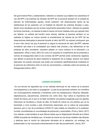 De igual manera Phan y colaboradores, realizaron un estudio cuyo objetivo fue caracterizar el
uso del EPP y las prácticas de retiradas del EPP por el personal sanitario en el hospital de
atención de enfermedades agudas, donde realizaron 162 observaciones dentro de las
habitaciones de los pacientes con la finalidad de describir las prácticas llevadas a cabo,
dando como resultados que los errores mayormente observados fueron: retirarse los guantes
de forma incorrecta, y al retirarse la bata lo hacían de forma indebida como por ejemplo (tirar
por delante, no retirarla del hombro hacia afuera); además el personal sanitario no se
realizaba la higiene en manos durante el procedimiento de retirada de los EPP. De las
observaciones efectuadas al personal durante el retiro del EPP, los autores concluyeron que
el error más común fue que el personal no seguía la secuencia de retiro del EPP; además
consideran que dada a la complejidad que implica este proceso y las deficiencias en las
prácticas de retiro consideran, necesario adoptar un nuevo enfoque en la educación y la
capacitación. (Phan y otros, 2021) En unión a lo expuesto el cumplimiento de los protocolos y
normas de bioseguridad sobre el uso correcto del EPP permite evitar condiciones negativas
que afecten al personal de salud mediante la realización de su trabajo. alcanzó una actitud
adecuada, los autores concluyen que existe una correlación significativamente moderada en
el personal de enfermería entre el nivel de conocimientos y actitudes sobre las barreras de
bioseguridad.(Urbina, 2021)
LAVADO DE MANOS
Es una técnica de seguridad que al ser utilizada disminuye en las manos de la persona
microorganismos y así evitar su propagación. La piel de las personas contiene una microflora
con microorganismos residentes y transitorios como los estreptococos, influenza, klebsiella,
staphylococcos, pseudomonas, echerichia coli, entre otros. Aquí radica la importancia del
lavado de manos, por lo que no se debe considerar una práctica exagerada pues los agentes
infecciosos se transfieren a través de ellas. El lavado de manos es una práctica que se ha
fomentado a nivel mundial y está íntimamente relacionado con la cultura de autocuidado
personal, pero a raíz de la pandemia COVID-19, esta medida se intensificó en la población
mundial, convirtiéndose en una estrategia de prevención y autocuidado. (Firme y Verón, 2017)
Con relación a esta temática el autor Bernal refiere que la Organización Mundial de la Salud
(OMS) ha puesto de manifiesto que: “el lavado de manos es una de las medidas más eficaces
y efectivas para el control de infecciones derivadas de la asistencia, sin embargo, los
profesionales no han reconocido suficientemente el valor del procedimiento”. (Annia, 2011
 