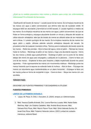 ¿Cuál es la medida preventiva más común y efectiva para evitar las enfermedades
infecciosas? Es el lavado de las manos.
Clasificación del lavado de manos 1. Lavado social de las manos. Es la limpieza mecánica de
las manos con agua y jabón convencional, que elimina todo tipo de suciedad visible. El
enjuague debe ser abundante y terminará en el 540 secado. 2. Lavado higiénico o médico de
las manos. Es la limpieza mecánica de las manos con agua y jabón convencional, las que se
frotan en forma enérgica y enjuague abundante durante un minuto y después del secado se
utiliza solución antiséptica; este tipo de lavado de manos se utilizará antes de las maniobras
semi críticas. 3. Lavado quirúrgico de las manos. Es la limpieza mecánica de las manos con
agua, jabón y cepillo, utilícese además solución antiséptica después del secado. Se
procederá antes de cualquier maniobra crítica. Técnica para la realización del lavado social de
las manos. - Retire las prendas - Abra la llave del agua y tome el jabón. - Remoje las manos
hasta la muñeca. - Mantenga el jabón en las manos y haga una abundante espuma - Cierre
las dos manos y añada agua gradualmente - Sostenga el jabón con la punta de los dedos
debajo del chorro de agua para enjuagarlo y colóquelo en la jabonera. - Cierre la llave con
una de las manos. - Enjabone la llave para limpiarla y déjela enjabonada durante los pasos
siguientes. - Frote vigorosamente las manos con movimientos rotativos - Mantenga juntas las
manos haciendo que la espuma se extienda hasta la muñeca. - Abra la llave. - Enjuague las
manos con abundante agua manteniéndolas en un plano horizontal. - Enjuague la llave con
las manos juntas en forma de recipiente o copa. - Cierre la llave. - Seque las manos con una
servilleta.
TERCER PASO:
DESCRIBE LAS FUENTES PRIMARIAS Y SECUNDARIAS A UTILIZAR:
FUENTES PRIMARIAS:
LIBROS DE LA PRIMERA VARIABLE:
1. López, M; Plaza, S; Ortiz, I; Escudero, S. (2024), terapia uci. Editorial bubok.
2. Méd. Yessica Castillo Andrade, Dra. Lorena Ramírez Lozada, Méd. Nadia Salas
Martínez, Mgtr. Jim Cedeño Caballero, Méd. Andrés Bravo Amores, Méd.
Génesis Ruiz Pluas, Méd. Marvin Perero Tovar, Méd. Silvia Velecela Sumba, Dr.
Israel Díaz Roca, Méd. Federico Valverde Latorre. (2021) unidad de cuidados
intensivos, editorial Mawil.
 