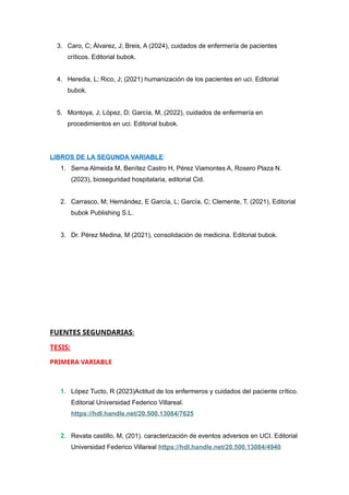 3. Caro, C; Álvarez, J; Breis, A (2024), cuidados de enfermería de pacientes
críticos. Editorial bubok.
4. Heredia, L; Rico, J; (2021) humanización de los pacientes en uci. Editorial
bubok.
5. Montoya, J; López, D; García, M, (2022), cuidados de enfermería en
procedimientos en uci. Editorial bubok.
LIBROS DE LA SEGUNDA VARIABLE:
1. Serna Almeida M, Benítez Castro H, Pérez Viamontes A, Rosero Plaza N.
(2023), bioseguridad hospitalaria, editorial Cid.
2. Carrasco, M; Hernández, E García, L; García, C; Clemente, T, (2021), Editorial
bubok Publishing S.L.
3. Dr. Pérez Medina, M (2021), consolidación de medicina. Editorial bubok.
FUENTES SEGUNDARIAS:
TESIS:
PRIMERA VARIABLE
1. López Tucto, R (2023)Actitud de los enfermeros y cuidados del paciente crítico.
Editorial Universidad Federico Villareal.
https://hdl.handle.net/20.500.13084/7625
2. Revata castillo, M, (201). caracterización de eventos adversos en UCI. Editorial
Universidad Federico Villareal https://hdl.handle.net/20.500.13084/4940
 