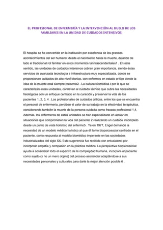EL PROFESIONAL DE ENFERMERÍA Y LA INTERVENCIÓN AL DUELO DE LOS
FAMILIARES EN LA UNIDAD DE CUIDADOS INTENSIVOS.
El hospital se ha convertido en la institución por excelencia de los grandes
acontecimientos del ser humano, desde el nacimiento hasta la muerte, dejando de
lado el tradicional rol familiar en estos momentos tan trascendentales1 . En este
sentido, las unidades de cuidados intensivos cobran gran importancia, siendo éstas
servicios de avanzada tecnología e infraestructura muy especializada, donde se
proporcionan cuidados de alto nivel técnico, con enfermos en estado crítico donde la
idea de la muerte está siempre presente2 . La cultura biomédica I por la que se
caracterizan estas unidades, conllevan al cuidado técnico que cubre las necesidades
fisiológicas con un enfoque centrado en la curación y preservar la vida de los
pacientes 1, 2, 3, 4 . Los profesionales de cuidados críticos, entre los que se encuentra
el personal de enfermería, perciben el valor de su trabajo en la efectividad terapéutica,
considerando también la muerte de la persona cuidada como fracaso profesional 1,4.
Además, los enfermeros de estas unidades se han especializado en actuar en
situaciones que comprometen la vida del paciente 2 realizando un cuidado incompleto
desde un punto de vista holístico del enfermo5 . Ya en 1977, Engel demandó la
necesidad de un modelo médico holístico al que él llamo biopsicosocial centrado en el
paciente, como respuesta al modelo biomédico imperante en las sociedades
industrializadas del siglo XX. Esta sugerencia fue recibida con entusiasmo por
incorporar empatía y compasión en la práctica médica. La perspectiva biopsicosocial
ayuda a considerar todo el espectro de la complejidad humana, incorpora al paciente
como sujeto (y no un mero objeto) del proceso asistencial adaptándose a sus
necesidades personales y culturales para darle la mejor atención posible 6 .
 