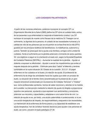 LOS CUIDADOS PALIATIVOS(CP)
A partir de las nociones anteriores, podemos incorporar el concepto CP. La
Organización Mundial de la Salud (OMS) define los CP cómo el cuidado total y activo
de los pacientes cuya enfermedad no responde al tratamiento curativo. Los CP
rechazan el concepto de muerte como fracaso de la medicina 33. Trabajan con el
sufrimiento, la dignidad de la persona, el cuidado de las necesidades humanas y la
calidad de vida de las personas que se encuentran en la fase final de la vida (FFV)
guiados por los principios bioéticos de beneficencia, no maleficencia, autonomía y
justicia. También se preocupan de la ayuda a las familias y amigos como unidad de
cuidados, frente al sufrimiento por la pérdida potencial o inminente de seres queridos
34. Los objetivos a seguir en la orientación al duelo son, según la Sociedad Española
de Cuidados Paliativos (SECPAL): - Aumentar la realidad de la pérdida. - Ayudar al
doliente a expresar su afectividad. - Ayudar a vencer los impedimentos que evitan el
reajuste después de la pérdida. - Estimular para decir "adiós" al fallecido y sentirse
confortable en la nueva situación 35. Estado de la cuestión. 33 2.5.1. El papel
enfermero en los cuidados en el duelo y la relación de ayuda. El profesional de
enfermería ha de dirigir las actividades hacia los sujetos que están en proceso de
duelo. La situación de la familia viene caracterizada por la presencia de un gran
impacto emocional condicionado por la presencia de múltiples "temores" o "miedos"
que, como profesionales sanitarios, hemos de saber reconocer y abordar en la medida
de lo posible. La intervención mediante la relación de ayuda irá dirigida a proporcionar
soporte a las personas, ayudando a que expresen sus sentimientos y emociones,
potenciar sus recursos y capacidades y adaptarse a una nueva forma de vivir. La
relación de ayuda no es, por tanto, una acción paternalista ni proteccionista, si no es
una acción terapéutica de respeto, de responsabilidad y respuesta a las necesidades.
La intervención de la enfermera de forma precoz y su capacidad de establecer una
ayuda terapéutica, han de constituir factores decisivos para ayudar a las personas en
duelo, así como, prevenir el duelo patológico 27,35.
 