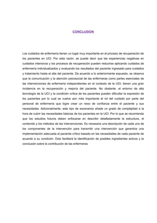 CONCLUSION
Los cuidados de enfermería tienen un lugar muy importante en el proceso de recuperación de
los pacientes en UCI. Por esta razón, se puede decir que las experiencias negativas en
cuidados intensivos y los procesos de recuperación pueden reducirse aplicando cuidados de
enfermería individualizados y evaluando los resultados del paciente ingresado para cuidados
y tratamiento hasta el alta del paciente. De acuerdo a lo anteriormente expuesto, se observa
que la comunicación y la atención psicosocial de las enfermeras como partes esenciales de
las intervenciones de enfermería independientes en el contexto de la UCI, tienen una gran
incidencia en la recuperación y mejoría del paciente. No obstante, el entorno de alta
tecnología de la UCI y la condición crítica de los pacientes pueden dificultar la expresión de
los pacientes por lo cual se vuelve aún más importante el rol del cuidado por parte del
personal de enfermería que logre crear un nexo de confianza entre el paciente y sus
necesidades. Adicionalmente, este tipo de escenarios añade un grado de complejidad a la
hora de cubrir las necesidades básicas de los pacientes en la UCI. Por lo que se recomienda
que los estudios futuros deben enfocarse en describir detalladamente la estructura, el
contenido y los métodos de las intervenciones. Es necesaria una descripción de cada uno de
los componentes de la intervención para transmitir una intervención que garantice una
implementación adecuada al paciente crítico basado en las necesidades de cada paciente de
acuerdo a su condición. Esto facilitará la identificación de posibles ingredientes activos y la
conclusión sobre la contribución de las enfermeras
 