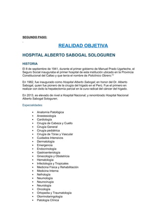 SEGUNDO PASO:
REALIDAD OBJETIVA
HOSPITAL ALBERTO SABOGAL SOLOGUREN
HISTORIA
El 8 de septiembre de 1941, durante el primer gobierno de Manuel Prado Ugarteche, el
Seguro Social inauguraba el primer hospital de esta institución ubicado en la Provincia
Constitucional del Callao y que tenía el nombre de Policlínico Obrero.[1]
En 1982, fue inaugurado como Hospital Alberto Sabogal; en honor del Dr. Alberto
Sabogal, quien fue pionero de la cirugía del hígado en el Perú. Fue el primero en
realizar con éxito la hepatectomía parcial en la cura radical del cáncer del hígado.
En 2013, es elevado de nivel a Hospital Nacional; y renombrado Hospital Nacional
Alberto Sabogal Sologuren.
Especialidades:
 Anatomía Patológica
 Anestesiología
 Cardiología
 Cirugía de Cabeza y Cuello
 Cirugía General
 Cirugía pediátrica
 Cirugía de Tórax y Vascular
 Cuidados Intensivos
 Dermatología
 Emergencia
 Endocrinología
 Gastroenterología
 Ginecología y Obstetricia
 Hematología
 Infectología y Tropicales
 Medicina Física y Rehabilitación
 Medicina Interna
 Nefrología
 Neumología
 Neurocirugía
 Neurología
 Oncología
 Ortopedia y Traumatología
 Otorrinolaringología
 Patología Clínica
 