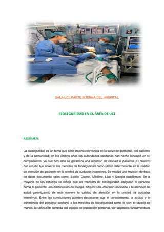SALA UCI, PARTE INTERNA DEL HOSPITAL
BIOSEGURIDAD EN EL AREA DE UCI
RESUMEN:
La bioseguridad es un tema que tiene mucha relevancia en la salud del personal, del paciente
y de la comunidad; en los últimos años las autoridades sanitarias han hecho hincapié en su
cumplimiento; ya que con esto se garantiza una atención de calidad al paciente. El objetivo
del estudio fue analizar las medidas de bioseguridad como factor determinante en la calidad
de atención del paciente en la unidad de cuidados intensivos. Se realizó una revisión de base
de datos documental tales como: Scielo, Dialnet, Medline, Lilac y Google Académico. En la
mayoría de los estudios se refleja que las medidas de bioseguridad aseguran al personal
como al paciente una disminución del riesgo, adquirir una infección asociada a la atención de
salud garantizando de esta manera la calidad de atención en la unidad de cuidados
intensivos. Entre las conclusiones pueden destacarse que el conocimiento, la actitud y la
adherencia del personal sanitario a las medidas de bioseguridad como lo son: el lavado de
manos, la utilización correcta del equipo de protección personal, son aspectos fundamentales
 