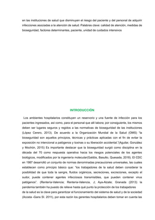 en las instituciones de salud que disminuyen el riesgo del paciente y del personal de adquirir
infecciones asociadas a la atención de salud. Palabras clave: calidad de atención, medidas de
bioseguridad, factores determinantes, paciente, unidad de cuidados intensivos
INTRODUCCIÓN
Los ambientes hospitalarios constituyen un reservorio y una fuente de infección para los
pacientes ingresados, así como, para el personal que allí labora; por consiguiente, los mismos
deben ser lugares seguros y regidos a las normativas de bioseguridad de las instituciones
(López Cerero, 2013). De acuerdo a la Organización Mundial de la Salud (OMS) “la
bioseguridad son aquellos principios, técnicas y prácticas aplicadas con el fin de evitar la
exposición no intencional a patógenos y toxinas o su liberación accidental.”(Aguilar, González
y Mochón, 2015) Es importante destacar que la bioseguridad surgió como disciplina en la
década del 70 como respuesta operativa hacia los riesgos potenciales de los agentes
biológicos, modificados por la ingeniería molecular(Galdós, Basulto, Quesada, 2018). El CDC
en 1987 desarrolló un conjunto de normas denominadas precauciones universales, las cuales
establecen como principio básico que: “los trabajadores de la salud deben considerar la
posibilidad de que toda la sangre, fluidos orgánicos, secreciones, excreciones, excepto el
sudor, puede contener agentes infecciosos transmisibles, que pueden contener virus
patógenos”. (Rentería-Valencia; Rentería-Valencia, J; Aya-Alzate; Granada (2013) la
pandemia también ha puesto de relieve hasta qué punto la protección de los trabajadores
de la salud es la clave para garantizar el funcionamiento del sistema de salud y de la sociedad
(Acosta -Gans SI. 2011), por esta razón los gerentes hospitalarios deben tomar en cuenta las
 