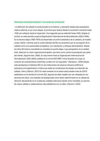 MEDIDAS DE BIOSEGURIDAD Y CALIDAD DE ATENCIÓN
La definición de calidad ha evolucionado en la historia, y abordarlo desde esta perspectiva
implica referirse a sus cinco etapas: la primera que abarcó desde la revolución industrial hasta
1930 con enfoque hacia la inspección. Una segunda que se extendió hasta 1949, dirigida al
control, en este período surge la Organización Internacional de Normalización (ISO) (1946).
En la tercera etapa (1950-1979) se desarrollan el control estadístico de la calidad y el modelo
causa- efecto, mientras que la cuarta (década del 80) se caracterizó por la concepción de la
calidad como una oportunidad competitiva, con orientación y enfoque administrativo. Desde
los años 90 hasta la actualidad se considera la quinta etapa, cuya perspectiva es la calidad
total, dada por su visión organizacional global, que tiene como centro la percepción por parte
del cliente. (Aguirre-Gas, 2008). En esa misma línea la Organización Internacional de
Normalización (ISO) define calidad en la norma ISO 9000 “como el grado en el que un
conjunto de características inherentes cumple con los requisitos.” (Santana L, 2020) Desde
esta perspectiva el Sistema ISO en las instituciones de salud es útil para certificar la
estructura y la organización e indica que están en condiciones de otorgar una atención de
calidad. (Vera y Ramon, 2021) En este contexto en el sector salud existen más de 23472
estándares en la familia de normas ISO, algunas de ellas resaltan por ser utilizadas en los
servicios de salud, Las medidas de bioseguridad como factor determinante en la calidad de
atención del paciente en la unidad de cuidados intensivos dando como resultado un servicio
de mayor calidad y colaboradores más satisfechos con su labor. (Navarro, 2020)
 