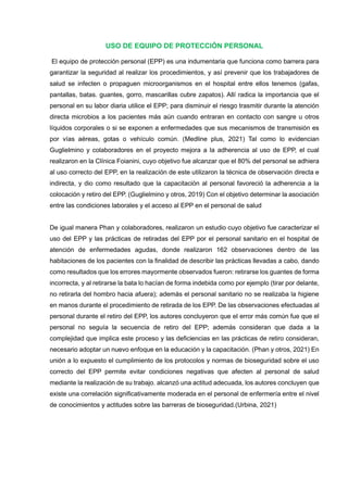 USO DE EQUIPO DE PROTECCIÓN PERSONAL
El equipo de protección personal (EPP) es una indumentaria que funciona como barrera para
garantizar la seguridad al realizar los procedimientos, y así prevenir que los trabajadores de
salud se infecten o propaguen microorganismos en el hospital entre ellos tenemos (gafas,
pantallas, batas. guantes, gorro, mascarillas cubre zapatos). Allí radica la importancia que el
personal en su labor diaria utilice el EPP; para disminuir el riesgo trasmitir durante la atención
directa microbios a los pacientes más aún cuando entraran en contacto con sangre u otros
líquidos corporales o si se exponen a enfermedades que sus mecanismos de transmisión es
por vías aéreas, gotas o vehículo común. (Medline plus, 2021) Tal como lo evidencian
Guglielmino y colaboradores en el proyecto mejora a la adherencia al uso de EPP, el cual
realizaron en la Clínica Foianini, cuyo objetivo fue alcanzar que el 80% del personal se adhiera
al uso correcto del EPP, en la realización de este utilizaron la técnica de observación directa e
indirecta, y dio como resultado que la capacitación al personal favoreció la adherencia a la
colocación y retiro del EPP. (Guglielmino y otros, 2019) Con el objetivo determinar la asociación
entre las condiciones laborales y el acceso al EPP en el personal de salud
De igual manera Phan y colaboradores, realizaron un estudio cuyo objetivo fue caracterizar el
uso del EPP y las prácticas de retiradas del EPP por el personal sanitario en el hospital de
atención de enfermedades agudas, donde realizaron 162 observaciones dentro de las
habitaciones de los pacientes con la finalidad de describir las prácticas llevadas a cabo, dando
como resultados que los errores mayormente observados fueron: retirarse los guantes de forma
incorrecta, y al retirarse la bata lo hacían de forma indebida como por ejemplo (tirar por delante,
no retirarla del hombro hacia afuera); además el personal sanitario no se realizaba la higiene
en manos durante el procedimiento de retirada de los EPP. De las observaciones efectuadas al
personal durante el retiro del EPP, los autores concluyeron que el error más común fue que el
personal no seguía la secuencia de retiro del EPP; además consideran que dada a la
complejidad que implica este proceso y las deficiencias en las prácticas de retiro consideran,
necesario adoptar un nuevo enfoque en la educación y la capacitación. (Phan y otros, 2021) En
unión a lo expuesto el cumplimiento de los protocolos y normas de bioseguridad sobre el uso
correcto del EPP permite evitar condiciones negativas que afecten al personal de salud
mediante la realización de su trabajo. alcanzó una actitud adecuada, los autores concluyen que
existe una correlación significativamente moderada en el personal de enfermería entre el nivel
de conocimientos y actitudes sobre las barreras de bioseguridad.(Urbina, 2021)
 