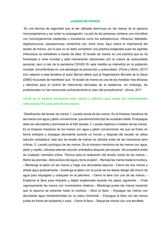 LAVADO DE MANOS
Es una técnica de seguridad que al ser utilizada disminuye en las manos de la persona
microorganismos y así evitar su propagación. La piel de las personas contiene una microflora
con microorganismos residentes y transitorios como los estreptococos, influenza, klebsiella,
staphylococcos, pseudomonas, echerichia coli, entre otros. Aquí radica la importancia del
lavado de manos, por lo que no se debe considerar una práctica exagerada pues los agentes
infecciosos se transfieren a través de ellas. El lavado de manos es una práctica que se ha
fomentado a nivel mundial y está íntimamente relacionado con la cultura de autocuidado
personal, pero a raíz de la pandemia COVID-19, esta medida se intensificó en la población
mundial, convirtiéndose en una estrategia de prevención y autocuidado. (Firme y Verón, 2017)
Con relación a esta temática el autor Bernal refiere que la Organización Mundial de la Salud
(OMS) ha puesto de manifiesto que: “el lavado de manos es una de las medidas más eficaces
y efectivas para el control de infecciones derivadas de la asistencia, sin embargo, los
profesionales no han reconocido suficientemente el valor del procedimiento”. (Annia, 2011
¿Cuál es la medida preventiva más común y efectiva para evitar las enfermedades
infecciosas? Es el lavado de las manos.
Clasificación del lavado de manos 1. Lavado social de las manos. Es la limpieza mecánica de
las manos con agua y jabón convencional, que elimina todo tipo de suciedad visible. El enjuague
debe ser abundante y terminará en el 540 secado. 2. Lavado higiénico o médico de las manos.
Es la limpieza mecánica de las manos con agua y jabón convencional, las que se frotan en
forma enérgica y enjuague abundante durante un minuto y después del secado se utiliza
solución antiséptica; este tipo de lavado de manos se utilizará antes de las maniobras semi
críticas. 3. Lavado quirúrgico de las manos. Es la limpieza mecánica de las manos con agua,
jabón y cepillo, utilícese además solución antiséptica después del secado. Se procederá antes
de cualquier maniobra crítica. Técnica para la realización del lavado social de las manos. -
Retire las prendas - Abra la llave del agua y tome el jabón. - Remoje las manos hasta la muñeca.
- Mantenga el jabón en las manos y haga una abundante espuma - Cierre las dos manos y
añada agua gradualmente - Sostenga el jabón con la punta de los dedos debajo del chorro de
agua para enjuagarlo y colóquelo en la jabonera. - Cierre la llave con una de las manos. -
Enjabone la llave para limpiarla y déjela enjabonada durante los pasos siguientes. - Frote
vigorosamente las manos con movimientos rotativos - Mantenga juntas las manos haciendo
que la espuma se extienda hasta la muñeca. - Abra la llave. - Enjuague las manos con
abundante agua manteniéndolas en un plano horizontal. - Enjuague la llave con las manos
juntas en forma de recipiente o copa. - Cierre la llave. - Seque las manos con una servilleta.
 
