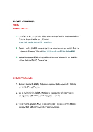 FUENTES SEGUNDARIAS:
TESIS:
PRIMERA VARIABLE
1. López Tucto, R (2023)Actitud de los enfermeros y cuidados del paciente crítico.
Editorial Universidad Federico Villareal.
https://hdl.handle.net/20.500.13084/7625
2. Revata castillo, M, (201). caracterización de eventos adversos en UCI. Editorial
Universidad Federico Villareal https://hdl.handle.net/20.500.13084/4940
3. Valdez bautista, A, (2025) Implantación de practicas seguras en los servicios
críticos. Editorial PUCE- Esmeraldas
SEGUNDA VARIABLE 2
1. Quintan García, B; (2023). Medidas de bioseguridad y prevención. Editorial
universidad Norbert Wiener.
2. De la cruz romero, L, (2024). Medidas de bioseguridad en el servicio de
emergencias. Editorial Universidad Cayetano Heredia
3. Nieto Durand, L (2024). Nivel de conocimientos y aplicación en medidas de
bioseguridad. Editorial Universidad Federico Villareal
 
