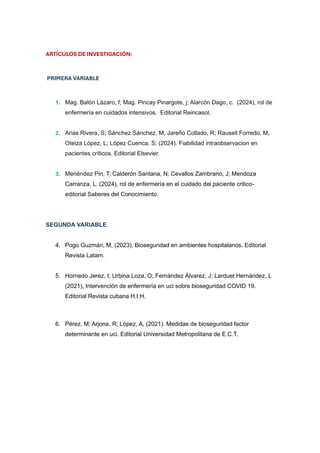 ARTÍCULOS DE INVESTIGACIÓN:
PRIMERA VARIABLE
1. Mag. Balón Lázaro, f; Mag. Pincay Pinargote, j; Alarcón Dago, c. (2024), rol de
enfermería en cuidados intensivos. Editorial Reincasol.
2. Arias Rivera, S; Sánchez Sánchez, M, Jareño Collado, R; Rausell Forredo, M;
Oteiza López, L; López Cuenca, S; (2024). Fiabilidad intraobservacion en
pacientes críticos. Editorial Elsevier.
3. Menéndez Pin, T; Calderón Santana, N; Cevallos Zambrano, J; Mendoza
Carranza, L. (2024), rol de enfermería en el cuidado del paciente critico-
editorial Saberes del Conocimiento.
SEGUNDA VARIABLE
4. Pogo Guzmán, M, (2023), Bioseguridad en ambientes hospitalarios. Editorial
Revista Latam.
5. Hornedo Jerez, I; Urbina Loza, O; Fernández Álvarez, J; Larduet Hernández, L
(2021), Intervención de enfermería en uci sobre bioseguridad COVID 19.
Editorial Revista cubana H.I.H.
6. Pérez, M; Arjona, R; López, A, (2021). Medidas de bioseguridad factor
determinante en uci. Editorial Universidad Metropolitana de E.C.T.
 