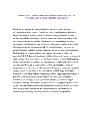 EL PROFESIONAL DE ENFERMERÍA Y LA INTERVENCIÓN AL DUELO DE LOS
FAMILIARES EN LA UNIDAD DE CUIDADOS INTENSIVOS.
El hospital se ha convertido en la institución por excelencia de los grandes
acontecimientos del ser humano, desde el nacimiento hasta la muerte, dejando de
lado el tradicional rol familiar en estos momentos tan trascendentales1 . En este
sentido, las unidades de cuidados intensivos cobran gran importancia, siendo éstas
servicios de avanzada tecnología e infraestructura muy especializada, donde se
proporcionan cuidados de alto nivel técnico, con enfermos en estado crítico donde la
idea de la muerte está siempre presente2 . La cultura biomédica I por la que se
caracterizan estas unidades, conllevan al cuidado técnico que cubre las necesidades
fisiológicas con un enfoque centrado en la curación y preservar la vida de los
pacientes 1, 2, 3, 4 . Los profesionales de cuidados críticos, entre los que se encuentra
el personal de enfermería, perciben el valor de su trabajo en la efectividad terapéutica,
considerando también la muerte de la persona cuidada como fracaso profesional 1,4.
Además, los enfermeros de estas unidades se han especializado en actuar en
situaciones que comprometen la vida del paciente 2 realizando un cuidado incompleto
desde un punto de vista holístico del enfermo5 . Ya en 1977, Engel demandó la
necesidad de un modelo médico holístico al que él llamo biopsicosocial centrado en el
paciente, como respuesta al modelo biomédico imperante en las sociedades
industrializadas del siglo XX. Esta sugerencia fue recibida con entusiasmo por
incorporar empatía y compasión en la práctica médica. La perspectiva biopsicosocial
ayuda a considerar todo el espectro de la complejidad humana, incorpora al paciente
como sujeto (y no un mero objeto) del proceso asistencial adaptándose a sus
necesidades personales y culturales para darle la mejor atención posible 6 .
 