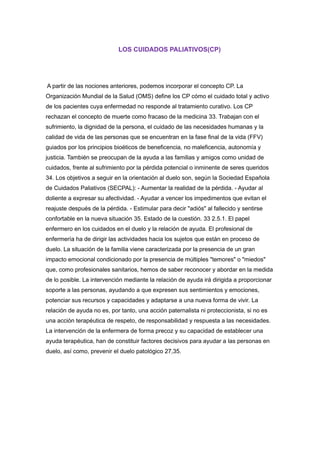 LOS CUIDADOS PALIATIVOS(CP)
A partir de las nociones anteriores, podemos incorporar el concepto CP. La
Organización Mundial de la Salud (OMS) define los CP cómo el cuidado total y activo
de los pacientes cuya enfermedad no responde al tratamiento curativo. Los CP
rechazan el concepto de muerte como fracaso de la medicina 33. Trabajan con el
sufrimiento, la dignidad de la persona, el cuidado de las necesidades humanas y la
calidad de vida de las personas que se encuentran en la fase final de la vida (FFV)
guiados por los principios bioéticos de beneficencia, no maleficencia, autonomía y
justicia. También se preocupan de la ayuda a las familias y amigos como unidad de
cuidados, frente al sufrimiento por la pérdida potencial o inminente de seres queridos
34. Los objetivos a seguir en la orientación al duelo son, según la Sociedad Española
de Cuidados Paliativos (SECPAL): - Aumentar la realidad de la pérdida. - Ayudar al
doliente a expresar su afectividad. - Ayudar a vencer los impedimentos que evitan el
reajuste después de la pérdida. - Estimular para decir "adiós" al fallecido y sentirse
confortable en la nueva situación 35. Estado de la cuestión. 33 2.5.1. El papel
enfermero en los cuidados en el duelo y la relación de ayuda. El profesional de
enfermería ha de dirigir las actividades hacia los sujetos que están en proceso de
duelo. La situación de la familia viene caracterizada por la presencia de un gran
impacto emocional condicionado por la presencia de múltiples "temores" o "miedos"
que, como profesionales sanitarios, hemos de saber reconocer y abordar en la medida
de lo posible. La intervención mediante la relación de ayuda irá dirigida a proporcionar
soporte a las personas, ayudando a que expresen sus sentimientos y emociones,
potenciar sus recursos y capacidades y adaptarse a una nueva forma de vivir. La
relación de ayuda no es, por tanto, una acción paternalista ni proteccionista, si no es
una acción terapéutica de respeto, de responsabilidad y respuesta a las necesidades.
La intervención de la enfermera de forma precoz y su capacidad de establecer una
ayuda terapéutica, han de constituir factores decisivos para ayudar a las personas en
duelo, así como, prevenir el duelo patológico 27,35.
 