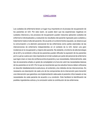 CONCLUSION
Los cuidados de enfermería tienen un lugar muy importante en el proceso de recuperación de
los pacientes en UCI. Por esta razón, se puede decir que las experiencias negativas en
cuidados intensivos y los procesos de recuperación pueden reducirse aplicando cuidados de
enfermería individualizados y evaluando los resultados del paciente ingresado para cuidados y
tratamiento hasta el alta del paciente. De acuerdo a lo anteriormente expuesto, se observa que
la comunicación y la atención psicosocial de las enfermeras como partes esenciales de las
intervenciones de enfermería independientes en el contexto de la UCI, tienen una gran
incidencia en la recuperación y mejoría del paciente. No obstante, el entorno de alta tecnología
de la UCI y la condición crítica de los pacientes pueden dificultar la expresión de los pacientes
por lo cual se vuelve aún más importante el rol del cuidado por parte del personal de enfermería
que logre crear un nexo de confianza entre el paciente y sus necesidades. Adicionalmente, este
tipo de escenarios añade un grado de complejidad a la hora de cubrir las necesidades básicas
de los pacientes en la UCI. Por lo que se recomienda que los estudios futuros deben enfocarse
en describir detalladamente la estructura, el contenido y los métodos de las intervenciones. Es
necesaria una descripción de cada uno de los componentes de la intervención para transmitir
una intervención que garantice una implementación adecuada al paciente crítico basado en las
necesidades de cada paciente de acuerdo a su condición. Esto facilitará la identificación de
posibles ingredientes activos y la conclusión sobre la contribución de las enfermeras
 