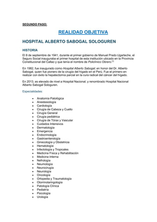 SEGUNDO PASO:
REALIDAD OBJETIVA
HOSPITAL ALBERTO SABOGAL SOLOGUREN
HISTORIA
El 8 de septiembre de 1941, durante el primer gobierno de Manuel Prado Ugarteche, el
Seguro Social inauguraba el primer hospital de esta institución ubicado en la Provincia
Constitucional del Callao y que tenía el nombre de Policlínico Obrero.[1]
En 1982, fue inaugurado como Hospital Alberto Sabogal; en honor del Dr. Alberto
Sabogal, quien fue pionero de la cirugía del hígado en el Perú. Fue el primero en
realizar con éxito la hepatectomía parcial en la cura radical del cáncer del hígado.
En 2013, es elevado de nivel a Hospital Nacional; y renombrado Hospital Nacional
Alberto Sabogal Sologuren.
Especialidades:
• Anatomía Patológica
• Anestesiología
• Cardiología
• Cirugía de Cabeza y Cuello
• Cirugía General
• Cirugía pediátrica
• Cirugía de Tórax y Vascular
• Cuidados Intensivos
• Dermatología
• Emergencia
• Endocrinología
• Gastroenterología
• Ginecología y Obstetricia
• Hematología
• Infectología y Tropicales
• Medicina Física y Rehabilitación
• Medicina Interna
• Nefrología
• Neumología
• Neurocirugía
• Neurología
• Oncología
• Ortopedia y Traumatología
• Otorrinolaringología
• Patología Clínica
• Pediatría
• Psicología
• Urología
 