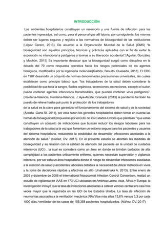 INTRODUCCIÓN
Los ambientes hospitalarios constituyen un reservorio y una fuente de infección para los
pacientes ingresados, así como, para el personal que allí labora; por consiguiente, los mismos
deben ser lugares seguros y regidos a las normativas de bioseguridad de las instituciones
(López Cerero, 2013). De acuerdo a la Organización Mundial de la Salud (OMS) “la
bioseguridad son aquellos principios, técnicas y prácticas aplicadas con el fin de evitar la
exposición no intencional a patógenos y toxinas o su liberación accidental.”(Aguilar, González
y Mochón, 2015) Es importante destacar que la bioseguridad surgió como disciplina en la
década del 70 como respuesta operativa hacia los riesgos potenciales de los agentes
biológicos, modificados por la ingeniería molecular(Galdós, Basulto, Quesada, 2018). El CDC
en 1987 desarrolló un conjunto de normas denominadas precauciones universales, las cuales
establecen como principio básico que: “los trabajadores de la salud deben considerar la
posibilidad de que toda la sangre, fluidos orgánicos, secreciones, excreciones, excepto el sudor,
puede contener agentes infecciosos transmisibles, que pueden contener virus patógenos”.
(Rentería-Valencia; Rentería-Valencia, J; Aya-Alzate; Granada (2013) la pandemia también ha
puesto de relieve hasta qué punto la protección de los trabajadores
de la salud es la clave para garantizar el funcionamiento del sistema de salud y de la sociedad
(Acosta -Gans SI. 2011), por esta razón los gerentes hospitalarios deben tomar en cuenta las
nomas de bioseguridad propuestas por el CDC de los Estados Unidos que plantean: “que estas
constituyen un conjunto de indicaciones que buscan reducir los riesgos laborales para los
trabajadores de la salud a la vez que fomentan un entorno seguro para los pacientes y usuarios
del sistema hospitalario, reduciendo la posibilidad de desarrollar infecciones asociadas a la
atención de salud.” (Núñez, DV. 2017). En el presente estudio se abordan las medidas de
bioseguridad y su relación con la calidad de atención del paciente en la unidad de cuidados
intensivos (UCI) , la cual es considera como un área en donde se brindan cuidados de alta
complejidad a los pacientes críticamente enfermo, quienes necesitan supervisión y vigilancia
intensiva, por ser esta un área hospitalaria donde el riesgo de desarrollar infecciones asociadas
a la atención de salud y accidentes laborales debido a la necesidad de utilizar métodos en vivos
y la toma de decisiones rápidas y efectivas es alto (Unahalekhaka A. 2013). Entre enero de
2003 y diciembre de 2008 el International Nosocomial Infection Control Consortium, realizó un
estudio de vigilancia de IAAS en 173 UCI ubicadas en América Latina, Asia, África y Europa; la
investigación incluyó que la tasa de infecciones asociadas a catéter venoso central era casi tres
veces mayor que la registrada en las UCI de los Estados Unidos. La tasa de infección de
neumonías asociadas a la ventilación mecánica (NAV) fue más altas 13,6% versus 3,3 por cada
1000 días /ventilador de los casos de 155,358 pacientes hospitalizados. (Núñez, DV. 2017)
 