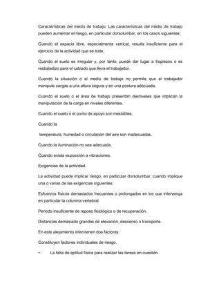 Características del medio de trabajo. Las características del medio de trabajo
pueden aumentar el riesgo, en particular dorsolumbar, en los casos siguientes:
Cuando el espacio libre, especialmente vertical, resulta insuficiente para el
ejercicio de la actividad que se trate,
Cuando el suelo es irregular y, por tanto, puede dar lugar a tropiezos o es
resbaladizo para el calzado que lleva el trabajador.
Cuando la situación o el medio de trabajo no permite que el trabajador
manipule cargas a una altura segura y en una postura adecuada.
Cuando el suelo o el área de trabajo presentan desniveles que implican la
manipulación de la carga en niveles diferentes.
Cuando el suelo o el punto de apoyo son inestables.
Cuando la
temperatura, humedad o circulación del aire son inadecuadas.
Cuando la iluminación no sea adecuada.
Cuando exista exposición a vibraciones.
Exigencias de la actividad.
La actividad puede implicar riesgo, en particular dorsolumbar, cuando implique
una o varias de las exigencias siguientes:
Esfuerzos físicos demasiados frecuentes o prolongados en los que intervenga
en particular la columna vertebral.
Periodo insuficiente de reposo fisiológico o de recuperación.
Distancias demasiado grandes de elevación, descenso o transporte.
En este alejamiento intervienen dos factores:
Constituyen factores individuales de riesgo.
• La falta de aptitud física para realizar las tareas en cuestión.
 