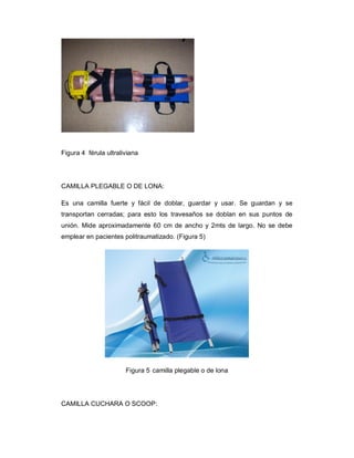 Figura 4 férula ultraliviana
CAMILLA PLEGABLE O DE LONA:
Es una camilla fuerte y fácil de doblar, guardar y usar. Se guardan y se
transportan cerradas; para esto los travesaños se doblan en sus puntos de
unión. Mide aproximadamente 60 cm de ancho y 2mts de largo. No se debe
emplear en pacientes politraumatizado. (Figura 5)
Figura 5 camilla plegable o de lona
CAMILLA CUCHARA O SCOOP:
 
