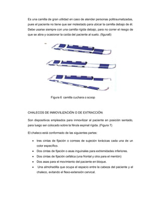Es una camilla de gran utilidad en caso de atender personas politraumatizadas,
pues el paciente no tiene que ser molestado para ubicar la camilla debajo de él.
Debe usarse siempre con una camilla rígida debajo, para no correr el riesgo de
que se abra y ocasionar la caída del paciente al suelo. (figura6)
Figura 6 camilla cuchara o scoop
CHALECOS DE INMOVILIZACIÓN O DE EXTRACCIÓN:
Son dispositivos empleados para inmovilizar al paciente en posición sentado,
para luego ser colocado sobre la férula espinal rígida. (Figura 7)
El chaleco está conformado de las siguientes partes:
· tres cintas de fijación o correas de sujeción torácicas cada una de un
color específico.
· Dos cintas de fijación o asas inguinales para extremidades inferiores.
· Dos cintas de fijación cefálica (una frontal y otra para el mentón)
· Dos asas para el movimiento del paciente en bloque.
· Una almohadilla que ocupa el espacio entre la cabeza del paciente y el
chaleco, evitando el flexo-extensión cervical.
 