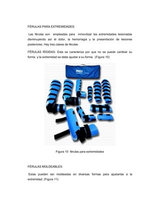 FÉRULAS PARA EXTREMIDADES:
Las férulas son empleadas para inmovilizar las extremidades lesionadas
disminuyendo así el dolor, la hemorragia y la presentación de lesiones
posteriores. Hay tres clases de férulas:
FÉRULAS RÍGIDAS: Esta se caracteriza por que no se puede cambiar su
forma y la extremidad se debe ajustar a su forma. (Figura 10)
Figura 10 férulas para extremidades
FÉRULAS MOLDEABLES:
Estas pueden ser moldeadas en diversas formas para ajustarlas a la
extremidad. (Figura 11)
 