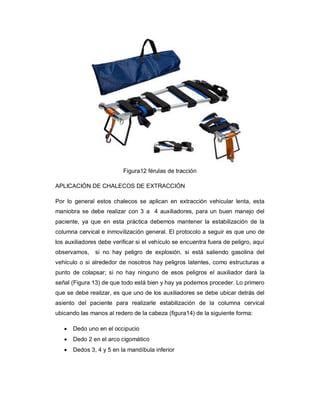 Figura12 férulas de tracción
APLICACIÓN DE CHALECOS DE EXTRACCIÓN
Por lo general estos chalecos se aplican en extracción vehicular lenta, esta
maniobra se debe realizar con 3 a 4 auxiliadores, para un buen manejo del
paciente, ya que en esta práctica debemos mantener la estabilización de la
columna cervical e inmovilización general. El protocolo a seguir es que uno de
los auxiliadores debe verificar si el vehículo se encuentra fuera de peligro, aquí
observamos, si no hay peligro de explosión, si está saliendo gasolina del
vehículo o si alrededor de nosotros hay peligros latentes, como estructuras a
punto de colapsar; si no hay ninguno de esos peligros el auxiliador dará la
señal (Figura 13) de que todo está bien y hay ya podemos proceder. Lo primero
que se debe realizar, es que uno de los auxiliadores se debe ubicar detrás del
asiento del paciente para realizarle estabilización de la columna cervical
ubicando las manos al redero de la cabeza (figura14) de la siguiente forma:
· Dedo uno en el occipucio
· Dedo 2 en el arco cigomático
· Dedos 3, 4 y 5 en la mandíbula inferior
 