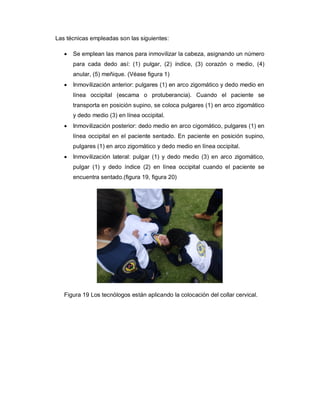 Las técnicas empleadas son las siguientes:
· Se emplean las manos para inmovilizar la cabeza, asignando un número
para cada dedo así: (1) pulgar, (2) índice, (3) corazón o medio, (4)
anular, (5) meñique. (Véase figura 1)
· Inmovilización anterior: pulgares (1) en arco zigomático y dedo medio en
línea occipital (escama o protuberancia). Cuando el paciente se
transporta en posición supino, se coloca pulgares (1) en arco zigomático
y dedo medio (3) en línea occipital.
· Inmovilización posterior: dedo medio en arco cigomático, pulgares (1) en
línea occipital en el paciente sentado. En paciente en posición supino,
pulgares (1) en arco zigomático y dedo medio en línea occipital.
· Inmovilización lateral: pulgar (1) y dedo medio (3) en arco zigomático,
pulgar (1) y dedo índice (2) en línea occipital cuando el paciente se
encuentra sentado.(figura 19, figura 20)
Figura 19 Los tecnólogos están aplicando la colocación del collar cervical.
 