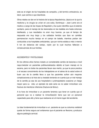 este es el origen de los hospitales de campaña, y del termino ambulancia, es
decir, que camina o que deambula.
Otros relatos se dan en la historia de la época Napoleónica, (época en la que la
medicina y la cirugía se unían en una sola), Dominique - Jean Larrei era el
medico a cargo de las tropas de Napoleón y fue quien identifico que el sistema
sanitario, para el manejo de los lesionados en las batallas era hasta entonces
desfasado, y sus resultados no eran muy buenos, ya que el tiempo de
respuesta era muy largo y los soldados heridos que iban en camillas
permanecían mucho tiempo en el campo de batalla, mientras podían der
conducidos a los hospitales ambulantes, que por norma estaba a más o menos
5 km de distancia del campo, razón por la cual muchos fallecían a
consecuencias de sus heridas.
ACCIDENTES Y PATOLOGIAS
En los últimos años hemos notado un considerable cambio de lesiones a nivel
raqui-medular en pacientes politraumatizados debido al buen manejo en la
escena, pero no todos los pacientes llevan ese merito, ya que la poca practica
o el escaso conocimiento de los trabajadores en el aérea de la salud sobre el
buen uso de la camilla lleva a que los pacientes sufran aún mayores
complicaciones a la hora de su traslado teniendo en cuenta que un mal manejo
de la camilla ya sea de uso hospitalario o prehospitalario ocasione un riesgo
mayor para su vida; un ejemplo de este seria es no saber inmovilizar una
fractura de miembros inferiores (fractura de fémur).
A la hora de inmovilizar a un paciente tenemos que tener en cuenta que el
personal que va a realizar la inmovilización tiene que ser un personal
capacitado para ello y tiene que realizarse en el mismo lugar del accidente.
La idea fundamental de inmovilizar a un paciente es que su columna vertebral
quede de forma segura así evitaremos que el paciente se flexione y produzca
alguna patología cervical.
 