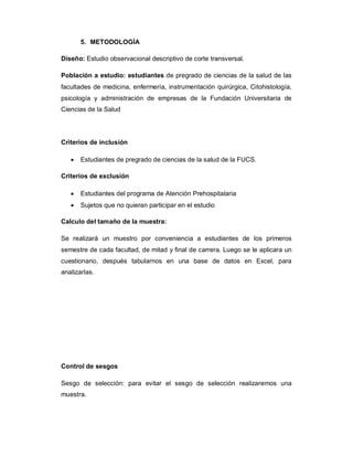 5. METODOLOGÍA
Diseño: Estudio observacional descriptivo de corte transversal.
Población a estudio: estudiantes de pregrado de ciencias de la salud de las
facultades de medicina, enfermería, instrumentación quirúrgica, Citohistología,
psicología y administración de empresas de la Fundación Universitaria de
Ciencias de la Salud
Criterios de inclusión
· Estudiantes de pregrado de ciencias de la salud de la FUCS.
Criterios de exclusión
· Estudiantes del programa de Atención Prehospitalaria
· Sujetos que no quieran participar en el estudio
Calculo del tamaño de la muestra:
Se realizará un muestro por conveniencia a estudiantes de los primeros
semestre de cada facultad, de mitad y final de carrera. Luego se le aplicara un
cuestionario, después tabularnos en una base de datos en Excel, para
analizarlas.
Control de sesgos
Sesgo de selección: para evitar el sesgo de selección realizaremos una
muestra.
 