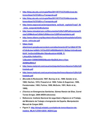 · http://blog.utp.edu.co/cirugia/files/2011/07/T%C3%A9cnicas-de-
Inmovilizaci%C3%B3n-y-Transporte.pdf
· http://blog.utp.edu.co/cirugia/files/2011/07/T%C3%A9cnicas-de-
Inmovilizaci%C3%B3n-y-Transporte.pdf
· http://www.segsocial.es/ism/gsanitaria_es/ilustr_capitulo7/cap7_6b
_inmo_corporal.htm#columna
· http://www.minsalud.gov.co/Documentos%20y%20Publicaciones/G
uias%20Medicas%20de%20Atencion%20Prehospitalaria.pdf
· http://www.aibarra.org/Apuntes/criticos/Guias/prehospitalario/Extric
acion_vehicular.pdf
· https://mail-
attachment.googleusercontent.com/attachment/u/0/?ui=2&ik=071fb
e7c0c&view=att&th=1415cd3551ef6928&attid=0.1&disp=inline&reala
ttid=f_hm2ochd20&safe=1&zw&saduie=AG9B_P-
LAHydf2AvYkRbVfYh--
1J&sadet=1380663086026&sads=SwZbULdmn-v1tys-
26ABNqWkKyY
· http://www.medynet.com/usuarios/jraguilar/Inmovilizacion%20y%20
traslado.pdf
· http://www.medynet.com/usuarios/jraguilar/Inmovilizacion%20y%20
traslado.pdf
· (Brunette & Rockswold, 1987; Burney et al., 1989; Geisler et al.,
1966; Hachen, 1974; Prasad et al. 1999; Totten & Sugarman, 1999,
Fenstermaker, 1993; Forhna, 1999; McGuire, 1991; Muhr et al.,
1999).
· (Técnico en Emergencias Sanitarias. Gómez Ramón de Elías, Corral
Torres Ervigio. 2009 ARÁN ediciones)
· Referencia: Instituto Nacional de seguridad e Higiene en el Trabajo,
del Ministerio de Trabajo e Inmigración de España. Manipulación
Manual de Cargas 2003.
· Figura 3: http://bimg2.mlstatic.com/tabla-de-inmovilizacion-de-
madera_MLA-F-2785112035_062012.jpg
 
