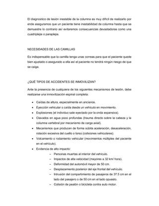 El diagnostico de lesión inestable de la columna es muy difícil de realizarlo por
ende aseguramos que un paciente tiene inestabilidad de columna hasta que se
demuestre lo contrario así evitaremos consecuencias devastadoras como una
cuadriplejia o paraplejia.
NECESIDADES DE LAS CAMILLAS
Es indispensable que la camilla tenga unas correas para que el paciente quede
bien ajustado o asegurado a ella así el paciente no tendrá ningún riesgo de que
se caiga.
¿QUÉ TIPOS DE ACCIDENTES SE INMOVILIZAN?
Ante la presencia de cualquiera de los siguientes mecanismos de lesión, debe
realizarse una inmovilización espinal completa:
· Caídas de altura, especialmente en ancianos.
· Eyección vehicular o caída desde un vehículo en movimiento.
· Explosiones (el individuo sale eyectado por la onda expansiva).
· Clavados en agua poco profundas (trauma directo sobre la cabeza y la
columna vertebral por mecanismo de carga axial).
· Mecanismos que producen de forma súbita aceleración, desaceleración,
rotación excesiva del cuello o torso (colisiones vehiculares).
· Volcamiento o rodamiento vehicular (movimientos múltiples del paciente
en el vehículo).
· Evidencia de alto impacto:
– Personas muertas al interior del vehículo.
– Impactos de alta velocidad (mayores a 32 km/ hora).
– Deformidad del automóvil mayor de 50 cm.
– Desplazamiento posterior del eje frontal del vehículo.
– Intrusión del compartimiento de pasajeros de 37.5 cm en el
lado del pasajero o de 50 cm en el lado opuesto.
– Colisión de peatón o bicicleta contra auto motor.
 