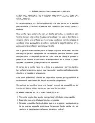 – Colisión de conductor o pasajero en motocicletas
LABOR DEL PERSONAL DE ATENCIÓN PREHOSPITALARIA CON UNA
CAMILLA RIGIDA
La camilla rígida es uno de los implementos que más se usa en la atención
prehospitalaria, por lo tanto el personal está capacitado para su uso correcto y
eficiente.
Una camilla rígida está hecha con un diseño particular, es resistente pero
flexible, tiene un solo sentido de uso para la cabeza y los pies es decir tiene un
derecho, y tiene unos orificios que recorren su silueta que permiten el paso de
cuerdas o cintas que ayudaran a sostener o embalar al paciente además sirven
para agarrar la camilla con las manos y moverla.
Por lo general estas camillas pasan el tiempo colgadas en la pared en sitios
estratégicos que son susceptibles de un accidente, pero que tienden a pasar
desapercibidas por la gente que las ve como parte del paisaje e ignoran su
potencial de servicio. Por lo anterior el entrenamiento en el uso de la camilla
rígida es fundamental, para aprovechar sus beneficios.
El manejo de la camilla rígida no se limita a su estructura y servicio, también
hay un factor ergonómico que es muy importante y que bien aplicado garantiza
el éxito en el traslado de un paciente.
Este factor ergonómico consiste en seguir unas normas que ayudaran en el
levantamiento de la camilla sin afectar la salud de los operarios.
Un paciente se considera como una “carga”, es decir es susceptible de ser
movido, por eso se aplican las normas para levantar una carga.
NORMAS GENERALES DE ELEVACIÓN DE CARGAS
v Al levantar objetos deje que las piernas hagan el trabajo, no su espalda.
v Separe los pies, uno al lado del objeto y otro detrás.
v Póngase en cuclillas frente al objeto que vaya a recoger, quedando cerca
de su cuerpo, después enderécese lentamente hasta quedar de pie,
mantener la espalda derecha (que no siempre es vertical).
 