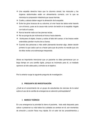 v Una espalda derecha hace que la columna dorsal, los músculos y los
órganos abdominales estén en alineamiento correcto, con lo que se
minimiza la compresión intestinal que causa hernias.
v Cuello y cabeza deben seguir la alineación de la espalda.
v Evite los giros bruscos de su columna; al virar hacia los lados evite hacerlo
con el tronco, pues es la causa más común de lesión en la espalda: hágalo
con todo el cuerpo.
v Nunca levante nada con las piernas rectas.
v No se ponga de pie inclinando el tronco hacia delante.
v Acérquese al objeto, brazos y codos al lado del cuerpo: si los brazos están
extendidos pierden mucha de su fuerza.
v Cuando dos personas o más estén planeando levantar algo, deben decidir
primero lo que cada cual va a hacer para que de pronto no resulte que uno
de ellos reciba una sobrecarga inesperada.
Ahora es importante mencionar que un paciente no debe permanecer por un
largo tiempo en una camilla rígida, porque es incómodo para él, un traslado
oportuno al sitio adecuado y cómodo es el objetivo.
Por lo anterior surge la siguiente pregunta de investigación:
2. PREGUNTA DE INVESTIGACIÓN
¿Cuál es el conocimiento de un grupo de estudiantes de ciencias de la salud
sobre el uso de la camilla de emergencia en atención prehospitalaria?
3. MARCO TEÓRICO
En una emergencia la prioridad la tiene el paciente, todo está dispuesto para
salvar o preservar su vida todos los cuidados se centran en él, son momentos
de emoción y acción física muy rápida. En el calor de los procedimientos y
 