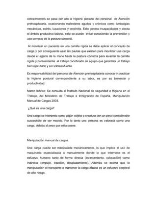 conocimientos se pasa por alto la higiene postural del personal de Atención
prehospitalaria, ocasionando malestares agudos y crónicos como lumbalgias
mecánicas, estrés, luxaciones y tendinitis. Esto genera incapacidades y afecta
el ámbito productivo laboral, esto se puede evitar conociendo la prevención y
uso correcto de la postura corporal.
Al movilizar un paciente en una camilla rígida se debe aplicar el concepto de
carga y por consiguiente usar las pautas que existen para movilizar una carga
desde el agarre de la mano hasta la postura correcta para levantar la camilla
rígida y puntualmente el trabajo coordinado en equipo que garantiza un trabajo
bien ejecutado y sin sobreesfuerzo.
Es responsabilidad del personal de Atención prehospitalaria conocer y practicar
la higiene postural correspondiente a su labor, es por su bienestar y
productividad.
Marco teórico: Se consulta el Instituto Nacional de seguridad e Higiene en el
Trabajo, del Ministerio de Trabajo e Inmigración de España. Manipulación
Manual de Cargas 2003.
¿Qué es una carga?
Una carga se interpreta como algún objeto o creatura con un peso considerable
susceptible de ser movido. Por lo tanto una persona es valorada como una
carga, debido al peso que esta posee.
Manipulación manual de cargas.
Una carga puede ser manipulada mecánicamente, lo que implica el uso de
maquinaria especializada o manualmente donde lo que interviene es el
esfuerzo humano tanto de forma directa (levantamiento, colocación) como
indirecta (empuje, tracción, desplazamiento). Además se estima que la
manipulación el transporte o mantener la carga alzada es un esfuerzo corporal
de alto riesgo.
 