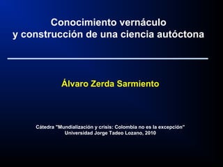 Álvaro Zerda Sarmiento
Cátedra "Mundialización y crisis: Colombia no es la excepción"
Universidad Jorge Tadeo Lozano, 2010
Conocimiento vernáculo
y construcción de una ciencia autóctona
 