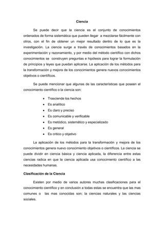 Ciencia
Se puede decir que la ciencia es el conjunto de conocimientos
ordenados de forma sistemática que pueden llegar a mezclarse fácilmente con
otros, con el fin de obtener un mejor resultado dentro de lo que es la
investigación. La ciencia surge a través de conocimientos basados en la
experimentación y razonamiento, y por medio del método científico con dichos
conocimientos se construyen preguntas e hipótesis para lograr la formulación
de principios y leyes que puedan aplicarse. La aplicación de los métodos para
la transformación y mejora de los conocimientos genera nuevos conocimientos
objetivos o científicos.
Se puede mencionar que algunas de las características que poseen el
conocimiento científico o la ciencia son:
Trasciende los hechos
Es analítico
Es claro y preciso
Es comunicable y verificable
Es metódico, sistemático y especializado
Es general
Es critico y objetivo
La aplicación de los métodos para la transformación y mejora de los
conocimientos genera nuevo conocimiento objetivos o científicos. La ciencia se
puede dividir en ciencia básica y ciencia aplicada, la diferencia entre estas
ciencias radica en que la ciencia aplicada usa conocimiento científico a las
necesidades humanas.
Clasificación de la Ciencia
Existen por medio de varios autores muchas clasificaciones para el
conocimiento científico y en conclusión a todas estas se encuentra que las mas
comunes o las mas conocidas son; la ciencias naturales y las ciencias
sociales.
 
