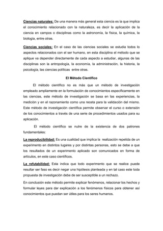 Ciencias naturales: De una manera más general esta ciencia es la que implica
el conocimiento relacionado con la naturaleza, es decir la aplicación de la
ciencia en campos o disciplinas como la astronomía, la física, la química, la
biología, entre otras.
Ciencias sociales: En el caso de las ciencias sociales se estudia todos lo
aspectos relacionados con el ser humano, en esta disciplina el método que se
aplique va depender directamente de cada aspecto a estudiar, algunas de las
disciplinas son la antropología, la economía, la administración, la historia, la
psicología, las ciencias políticas entre otras.
El Método Científico
El método científico no es más que un método de investigación
empleado ampliamente en la formulación de conocimientos específicamente en
las ciencias, este método de investigación se basa en las experiencias, la
medición y en el razonamiento como una receta para la validación del mismo.
Este método de investigación científica permite observar el curso o extensión
de los conocimientos a través de una serie de procedimientos usados para su
aplicación.
El método científico se nutre de la existencia de dos patrones
fundamentales:
La reproducibilidad: Es una cualidad que implica la realización repetida de un
experimento en distintos lugares y por distintas personas, esto se debe a que
los resultados de un experimento aplicado son comunicados en forma de
artículos, en este caso científicos.
La refutabilidad: Esta indica que todo experimento que se realice puede
resultar ser faso es decir negar una hipótesis planteada y en tal caso este toda
propuesta de investigación debe de ser susceptible a un rechazo.
En conclusión este método permite explicar fenómenos, relacionar los hechos y
formular leyes para dar explicación a los fenómenos físicos para obtener así
conocimientos que puedan ser útiles para los seres humanos.
 