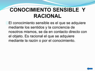 CONOCIMIENTO SENSIBLE Y
RACIONAL
El conocimiento sensible es el que se adquiere
mediante los sentidos y la conciencia de
nosotros mismos, se da en contacto directo con
el objeto. Es racional el que se adquiere
mediante la razón o por el conocimiento.
 