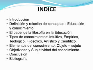 INDICE
• Introducción
• Definición y relación de conceptos : Educación
y conocimiento.
• El papel de la filosofía en la Educación.
• Tipos de conocimientos: Intuitivo, Empírico,
Teológico, Filosófico, Artístico y Científico.
• Elementos del conocimiento: Objeto – sujeto
• Objetividad y Subjetividad del conocimiento.
• Conclusión
• Bibliografía
 