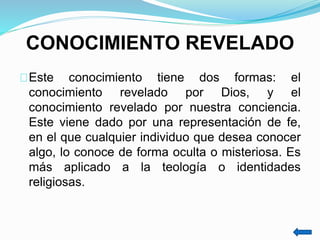CONOCIMIENTO REVELADO
Este conocimiento tiene dos formas: el
conocimiento revelado por Dios, y el
conocimiento revelado por nuestra conciencia.
Este viene dado por una representación de fe,
en el que cualquier individuo que desea conocer
algo, lo conoce de forma oculta o misteriosa. Es
más aplicado a la teología o identidades
religiosas.
 