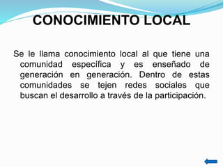 CONOCIMIENTO LOCAL
Se le llama conocimiento local al que tiene una
comunidad específica y es enseñado de
generación en generación. Dentro de estas
comunidades se tejen redes sociales que
buscan el desarrollo a través de la participación.
 