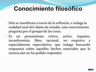 Conocimiento filosófico
Sólo se manifiesta a través de la reflexión, e indaga la
realidad total del objeto de estudio, este conocimiento
pregunta por el porqué de las cosas.
Es un pensamiento crítico, activo, inquieto,
inconformista, libre, racional, no empírico y
especialmente especulativo, que indaga buscando
respuestas sobre aquellos hechos esenciales que la
ciencia aún no ha podido responder.
 
