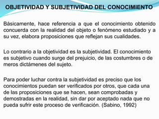 OBJETIVIDAD Y SUBJETIVIDAD DEL CONOCIMIENTO
Básicamente, hace referencia a que el conocimiento obtenido
concuerda con la realidad del objeto o fenómeno estudiado y a
su vez, elabora proposiciones que reflejan sus cualidades.
Lo contrario a la objetividad es la subjetividad. El conocimiento
es subjetivo cuando surge del prejuicio, de las costumbres o de
meros dictámenes del sujeto.
Para poder luchar contra la subjetividad es preciso que los
conocimientos puedan ser verificados por otros, que cada una
de las proposiciones que se hacen, sean comprobadas y
demostradas en la realidad, sin dar por aceptado nada que no
pueda sufrir este proceso de verificación. (Sabino, 1992)
 