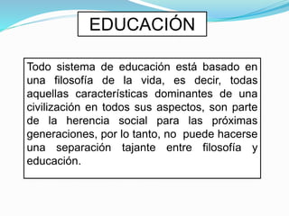 EDUCACIÓN
Todo sistema de educación está basado en
una filosofía de la vida, es decir, todas
aquellas características dominantes de una
civilización en todos sus aspectos, son parte
de la herencia social para las próximas
generaciones, por lo tanto, no puede hacerse
una separación tajante entre filosofía y
educación.
 