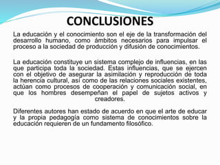 CONCLUSIONES
La educación y el conocimiento son el eje de la transformación del
desarrollo humano, como ámbitos necesarios para impulsar el
proceso a la sociedad de producción y difusión de conocimientos.
La educación constituye un sistema complejo de influencias, en las
que participa toda la sociedad. Estas influencias, que se ejercen
con el objetivo de asegurar la asimilación y reproducción de toda
la herencia cultural, así como de las relaciones sociales existentes,
actúan como procesos de cooperación y comunicación social, en
que los hombres desempeñan el papel de sujetos activos y
creadores.
Diferentes autores han estado de acuerdo en que el arte de educar
y la propia pedagogía como sistema de conocimientos sobre la
educación requieren de un fundamento filosófico.
 