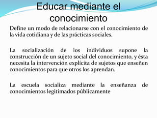 Educar mediante el
conocimiento
Define un modo de relacionarse con el conocimiento de
la vida cotidiana y de las prácticas sociales.
La socialización de los individuos supone la
construcción de un sujeto social del conocimiento, y ésta
necesita la intervención explícita de sujetos que enseñen
conocimientos para que otros los aprendan.
La escuela socializa mediante la enseñanza de
conocimientos legitimados públicamente
 