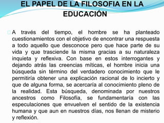 EL PAPEL DE LA FILOSOFIA EN LA
EDUCACIÓN
A través del tiempo, el hombre se ha planteado
cuestionamientos con el objetivo de encontrar una respuesta
a todo aquello que desconoce pero que hace parte de su
vida y que trasciende la misma gracias a su naturaleza
inquieta y reflexiva. Con base en estos interrogantes y
dejando atrás las creencias míticas, el hombre inicia una
búsqueda sin término del verdadero conocimiento que le
permitiría obtener una explicación racional de lo incierto y
que de alguna forma, se acercaría al conocimiento pleno de
la realidad. Esta búsqueda, denominada por nuestros
ancestros como Filosofía, se fundamentaría con las
especulaciones que envuelven el sentido de la existencia
humana y que aun en nuestros días, nos llenan de misterio
y reflexión.
 
